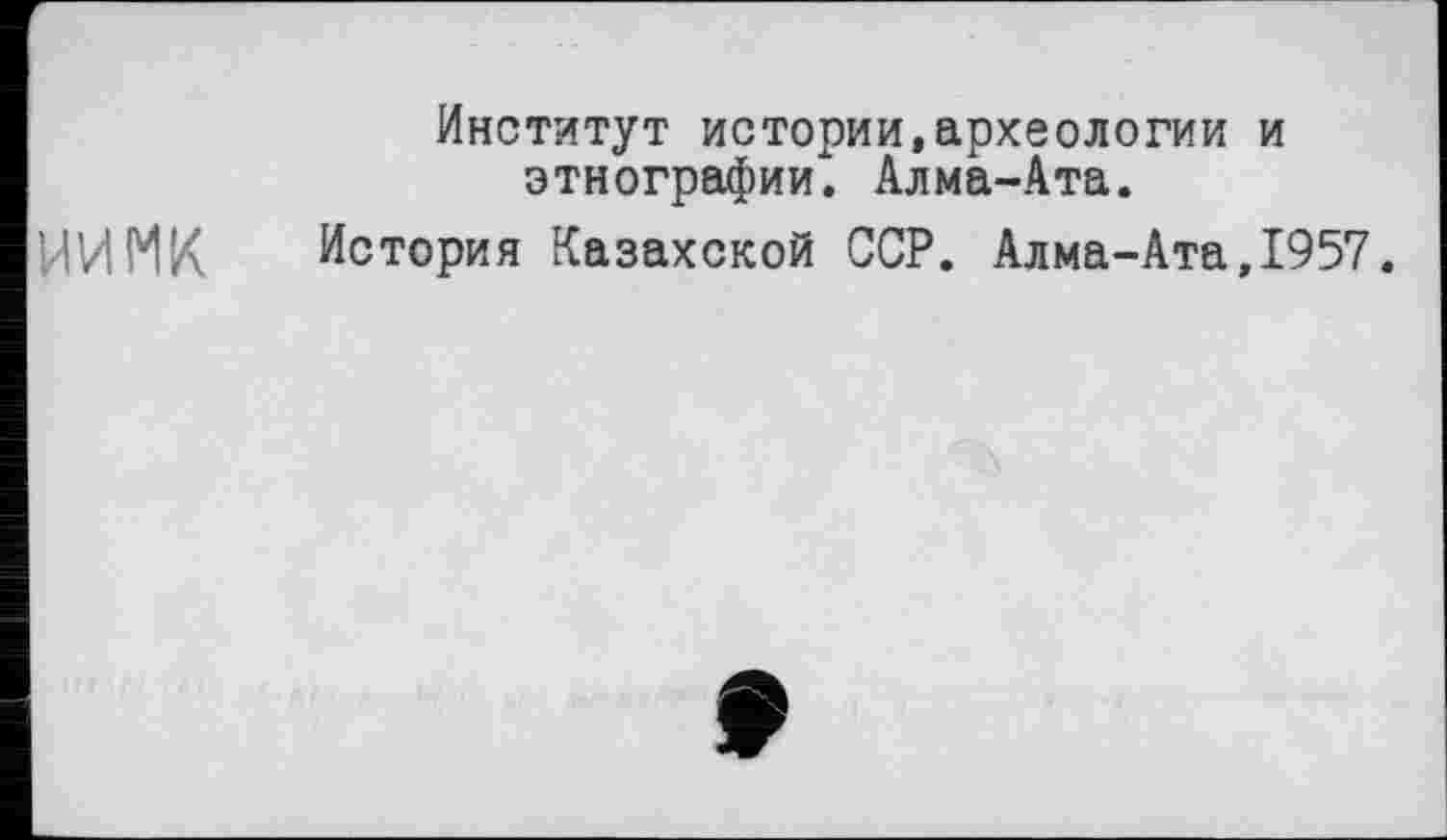 ﻿ИИМК
Институт истории,археологии и этнографии. Алма-Ата.
История Казахской ССР. Алма-Ата,1957.